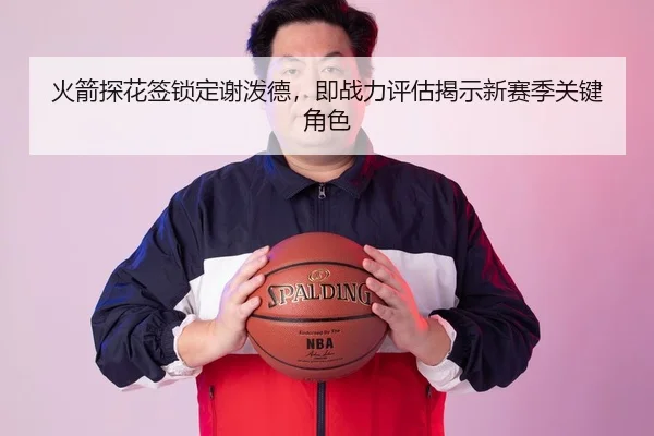 火箭探花签锁定谢泼德，即战力评估揭示新赛季关键角色