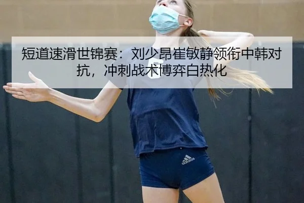 短道速滑世锦赛：刘少昂崔敏静领衔中韩对抗，冲刺战术博弈白热化