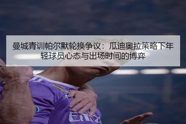 曼城青训帕尔默轮换争议：瓜迪奥拉策略下年轻球员心态与出场时间的博弈