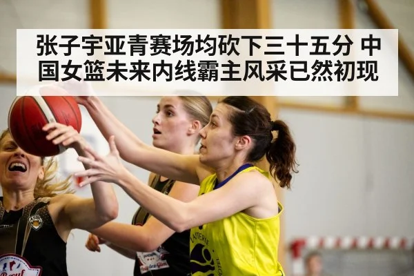 张子宇亚青赛场均砍下三十五分 中国女篮未来内线霸主风采已然初现